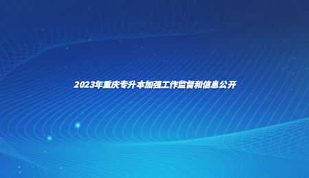 2023年重庆专升本加强工作监督和信息公开.jpg
